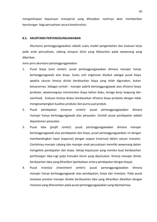 60
mengantisipasi keputusan manajerial yang diharpkan nantinya akan memberikan
keuntungan bagi perusahaan secara keseluruhan.
8.5. AKUNTANSI PERTANGGUNGJAWABAN
Akuntansi pertanggungjawaban adalah suatu model pengendalian dan evaluasi kerja
pada anak perusahaan, cabang ataupun divisi yang didasarkan pada wewenang yang
diberikan.
Jenis-jenis akuntansi pertanggungjawaban:
1. Pusat biaya (cost center): pusat pertanggungjawaban dimana manajer hanya
bertanggungjawab atas biaya. Suatu unit organisasi disebut sebagai pusat biaya
apabila ukuran kinerja dinilai berdasarkan biaya yang telah digunakan, bukan
keluarannya. Sebagai contoh : manajer pabrik bertanggungjawab atas efisiensi biaya
produksi, wewenangnya menentukan biaya bahan baku, tenaga kerja langsung dan
overhead. Evaluasi kinerja diukur berdasarkan efisiensi biaya produksi dengan tidak
mengesampingkan kualitas produksi dan purna jual produk.
2. Pusat pendapatan (revenue center): pusat pertanggungjawaban dimana
manajer hanya bertanggungjawab atas penjualan. Contoh pusat pendapatan adalah
departemen penjualan.
3. Pusat laba (profit center): pusat pertanggungjawaban dimana manajer
bertanggungjawab atas pendapatan dan biaya. pusat pertanggungjawaban ini dengan
membandingkan input (expense) dengan output (revenue) dalam satuan moneter.
Contohnya manajer cabang dan manajer anak perusahaan memiliki wewenang dalam
mengelola pendapatan dan biaya. Setiap keputusan yang mereka buat berdasarkan
perhitungan laba-rugi pada transaksi bisnis yang diputuskan. Kinerja manajer dinilai
berdasarkan laba yang dihasilkan (perbedaan antara pendapatan dengan biaya).
4. Pusat investasi (investment center): pusat pertanggungjawaban dimana
manajer hanya bertanggungjawab atas pendapatan, biaya dan investasi. Pada pusat
investasi prestasi manajer dinalai berdasarkan laba yang dihasilkan dikaitkan dengan
investasi yang ditanamkan pada pusat pertanggungjawaban yang dipimpinnya.
 