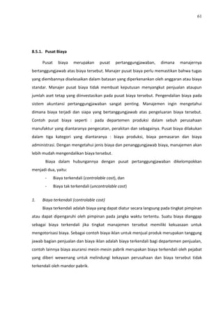 61
8.5.1. Pusat Biaya
Pusat biaya merupakan pusat pertanggungjawaban, dimana manajernya
bertanggungjawab atas biaya tersebut. Manajer pusat biaya perlu memastikan bahwa tugas
yang diembannya diselesaikan dalam batasan yang diperkenankan oleh anggaran atau biaya
standar. Manajer pusat biaya tidak membuat keputusan menyangkut penjualan ataupun
jumlah aset tetap yang diinvestasikan pada pusat biaya tersebut. Pengendalian biaya pada
sistem akuntansi pertanggungjawaban sangat penting. Manajemen ingin mengetahui
dimana biaya terjadi dan siapa yang bertanggungjawab atas pengeluaran biaya tersebut.
Contoh pusat biaya seperti : pada departemen produksi dalam sebuh perusahaan
manufaktur yang diantaranya pengecatan, perakitan dan sebagainya. Pusat biaya dilakukan
dalam tiga kategori yang diantaranya : biaya produksi, biaya pemasaran dan biaya
administrasi. Dengan mengetahui jenis biaya dan penanggungjawab biaya, manajemen akan
lebih mudah mengendalikan biaya tersebut.
Biaya dalam hubungannya dengan pusat pertanggungjawaban dikelompokkan
menjadi dua, yaitu:
- Biaya terkendali (controlable cost), dan
- Biaya tak terkendali (uncontrolable cost)
1. Biaya terkendali (controlable cost)
Biaya terkendali adalah biaya yang dapat diatur secara langsung pada tingkat pimpinan
atau dapat dipengaruhi oleh pimpinan pada jangka waktu tertentu. Suatu biaya dianggap
sebagai biaya terkendali jika tingkat manajemen tersebut memiliki kekuasaan untuk
mengotorisasi biaya. Sebagai contoh biaya iklan untuk menjual produk merupakan tanggung
jawab bagian penjualan dan biaya iklan adalah biaya terkendali bagi departemen penjualan,
contoh lainnya biaya asuransi mesin-mesin pabrik merupakan biaya terkendali oleh pejabat
yang diberi wewenang untuk melindungi kekayaan perusahaan dan biaya tersebut tidak
terkendali oleh mandor pabrik.
 