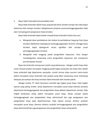 62
2. Biaya Tidak Terkendali (Uncontrollable Cost)
Biaya tidak terkendali adalah biaya yang berada diluar kendali manajer dan tidak dapat
diotorisasi oleh manajer tersebut. Kebijaksanaan pimpinan pusat pertanggungjawaban tidak
akan mempengaruhi pengeluaran biaya tersebut.
Biaya tidak terkendali dapat diubah menjadi biaya terkendali melalui dua cara:
a. Mengubah dasar pembebanan dari alokasi ke pembebanan langsung Yaitu biaya
tersebut dibebankan kepadapusat pertanggungjawaban tertentu sehingga biaya
tersebut dapat dipengaruhi secara signifikan oleh manajer pusat
pertanggungjawaban tersebut.
b. Mengubah letak tanggung jawab pengambilan keputusan. Yaitu dengan
mendelegasikan wewenang untuk pengambilan keputusan dari manajemen
puncak kepada manajer
Biaya tak terkendali mempunyai contoh yang diantaranya : Sebagai contoh biaya iklan
untuk menjual produk merupakan tanggung jawab bagian penjualan dan biaya iklan adalah
biaya terkendali bagi departemen penjualan, contoh lainnya biaya asuransi mesin-mesin
pabrik merupakan biaya terkendali oleh pejabat yang diberi wewenang untuk melindungi
kekayaan perusahaan dan biaya tersebut tidak terkendali oleh mandor pabrik.
Sebagai contoh, PT. Bukit Nusantara memiliki tiga tingkat pusat biaya. Pada tingkat
operasi yang paling rendah, setiap departemen merupakan pusat biaya diamana penyelia
departemen bertanggungjawab atas pengendalian biaya didalam departemen mereka. Pada
tingkat berikutnya setiap pabrik merupakan pusat biaya. Setiap manajer pabrik
bertanggungjawab atas pengendalian biaya administratif dan juga pengawasan atas
pengendalian biaya pada departemennya. Pada lapisan puncak, direktur produksi
merupakan pusat biaya, diamana direktur produksi bertanggungjawab atas pengendalian
biaya administratif dan juga pengawasan atas pengendalian biaya setiap pabrik.
 