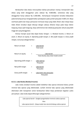 67
Berdasarkan data diatas menunjukkan bahwa perusahaan mampu memperoleh laba
diatas yang telah dianggarkan yaitu sebesar Rp. 9.000.000,- sementara laba yang
dianggarkan hanya sebesar Rp. 6.300.000,-. Kemampuan manajemen tersebut didasarkan
pada kemampuannya mengoptimalkan pendapatan pada jumlah penjualan 4.600 unit. Biaya
overhead pabrik dan biaya pemasaran termasuk biaya yang tidak efisien akan tetapi biaya
tidak efisien tersebut dapat ditutupi dengan adanya efisiensi biaya pada biaya bahan
langsung, biaya upah langsung, biaya administrasi dan didukung penjualan aktual yang lebih
tinggi dari yang dianggarkan.
Kinerja manajer pusat laba dapat diukur dengan : 1. Residual income; 2. Return on
asset; 3. Return on equity; 4. Operating profit margin; 5. Net profit margin; 6. Gross profit
margin, rumusnya sebagai berikut :
Return on Asset = Laba bersih
Total asset
Return on equity = Laba bersih
Total ekuitas atau total modal sendiri
Operating profit margin = Laba operasi
Penjualan
Net profit margin = Laba bersih
Penjualan
Gross profit margin = Laba kotor atas penjualan
Penjualan
8.5.2.1. Laba Residu (Residual Income)
Laba residu (residual income) adalah kelebihan laba operasi divisional diatas jumlah
minimal laba operasi yang dikehendaki. Jumlah minimal laba operasi yang dikehendaki
ditentukan oleh manajemen senior berdasarkan faktor biaya pendanaan kegiatan usaha
perusahaan. Laba residu dapat dihitungan sebagai berikut :
Laba operasi bersih – (tingkat pengembalian minimal x aktiva operasi)
Atau
Laba operasi bersih – (biaya modal rata-rata tertimbang x aktiva operasi
 