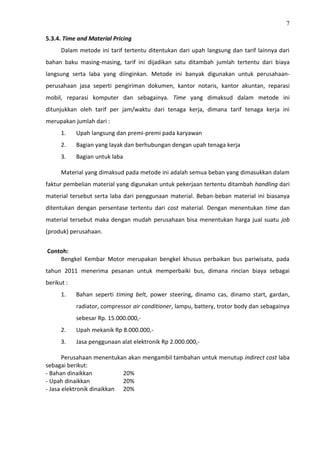 7
5.3.4. Time and Material Pricing
Dalam metode ini tarif tertentu ditentukan dari upah langsung dan tarif lainnya dari
bahan baku masing-masing, tarif ini dijadikan satu ditambah jumlah tertentu dari biaya
langsung serta laba yang diinginkan. Metode ini banyak digunakan untuk perusahaan-
perusahaan jasa seperti pengiriman dokumen, kantor notaris, kantor akuntan, reparasi
mobil, reparasi komputer dan sebagainya. Time yang dimaksud dalam metode ini
ditunjukkan oleh tarif per jam/waktu dari tenaga kerja, dimana tarif tenaga kerja ini
merupakan jumlah dari :
1. Upah langsung dan premi-premi pada karyawan
2. Bagian yang layak dan berhubungan dengan upah tenaga kerja
3. Bagian untuk laba
Material yang dimaksud pada metode ini adalah semua beban yang dimasukkan dalam
faktur pembelian material yang digunakan untuk pekerjaan tertentu ditambah handling dari
material tersebut serta laba dari penggunaan material. Beban-beban material ini biasanya
ditentukan dengan persentase tertentu dari cost material. Dengan menentukan time dan
material tersebut maka dengan mudah perusahaan bisa menentukan harga jual suatu job
(produk) perusahaan.
Contoh:
Bengkel Kembar Motor merupakan bengkel khusus perbaikan bus pariwisata, pada
tahun 2011 menerima pesanan untuk memperbaiki bus, dimana rincian biaya sebagai
berikut :
1. Bahan seperti timing belt, power steering, dinamo cas, dinamo start, gardan,
radiator, compressor air conditioner, lampu, battery, trotor body dan sebagainya
sebesar Rp. 15.000.000,-
2. Upah mekanik Rp 8.000.000,-
3. Jasa penggunaan alat elektronik Rp 2.000.000,-
Perusahaan menentukan akan mengambil tambahan untuk menutup indirect cost laba
sebagai berikut:
- Bahan dinaikkan 20%
- Upah dinaikkan 20%
- Jasa elektronik dinaikkan 20%
 