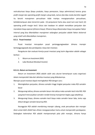 70
restrukturisasi biaya (biaya produksi, biaya pemasaran, biaya administrasi) karena gross
profit margin dan operating profit margin cukup baik, namun jika laba residu bersifat negatif
itu berarti manajemen perusahaan tidak mampu mengoperasikan perusahaan,
ketidakmampuan akan tercermin pada : (1) perputaran harta atau asset turn over kecil; (2)
operating profit margin kecil. Solusi dari keadaan ini adalah menaikkan penjualan dan
mereduksi biaya operasi (efisiensi biaya). Efisiensi biaya dikarenakan biaya merupakan faktor
internal yang bisa dikendalikan manajemen sedangkan penjualan adalah faktor eksternal
yang relatif sulit dikendalikan manajemen.
8.5.3. Pusat Investasi
Pusat investasi merupakan pusat pertanggungjawaban dimana manajer
bertanggungjawab atas pendapatan, biaya dan investasi.
Pengukuran dan evaluasi kinerja pusat investasi yang lazim digunakan adalah sebagai
berikut :
1. Return on Investment (ROI)
2. Laba Residual (Residual Income)
8.5.3.1. Return on Invesment
Return on Investment (ROI) adalah salah satu ukuran kemampuan suatu organisasi
dalam memperoleh laba dari aktivitas investasi yang dilakukannya.
Manajer pusat investasi dapat meningkatkan ROI dengan cara :
1. Meningkatkan penjualan, dimana semakin tinggi tingkat penjualan maka ROI semakin
besar
2. Mengurangi aktiva, dimana semakin besar nilai aktiva maka semakin kecil nilai ROI. ROI
yang kecil menunjukkan semakin rendah kinerja manajemen begitu juga sebaliknya.
3. Mengurangi biaya, dimana semakin kecil biaya maka semakin besar laba, tentu saja
diikuti dengan semakin besarnya ROI.
Keunggulan ROI adalah mendorong manajer cabang, anak perusahaan dan manajer
divisi untuk lebih efektif dan efisien mengoperasikan harta untuk memperoleh pendapatan.
Sedangkan kelemahan ROI adalah mempersempit pola pikir manajer, dimana hanya
 