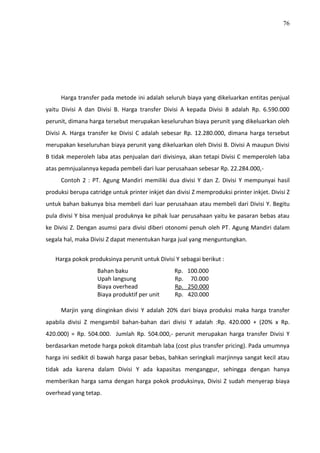 76
Harga transfer pada metode ini adalah seluruh biaya yang dikeluarkan entitas penjual
yaitu Divisi A dan Divisi B. Harga transfer Divisi A kepada Divisi B adalah Rp. 6.590.000
perunit, dimana harga tersebut merupakan keseluruhan biaya perunit yang dikeluarkan oleh
Divisi A. Harga transfer ke Divisi C adalah sebesar Rp. 12.280.000, dimana harga tersebut
merupakan keseluruhan biaya perunit yang dikeluarkan oleh Divisi B. Divisi A maupun Divisi
B tidak meperoleh laba atas penjualan dari divisinya, akan tetapi Divisi C memperoleh laba
atas pemnjualannya kepada pembeli dari luar perusahaan sebesar Rp. 22.284.000,-
Contoh 2 : PT. Agung Mandiri memiliki dua divisi Y dan Z. Divisi Y mempunyai hasil
produksi berupa catridge untuk printer inkjet dan divisi Z memproduksi printer inkjet. Divisi Z
untuk bahan bakunya bisa membeli dari luar perusahaan atau membeli dari Divisi Y. Begitu
pula divisi Y bisa menjual produknya ke pihak luar perusahaan yaitu ke pasaran bebas atau
ke Divisi Z. Dengan asumsi para divisi diberi otonomi penuh oleh PT. Agung Mandiri dalam
segala hal, maka Divisi Z dapat menentukan harga jual yang menguntungkan.
Harga pokok produksinya perunit untuk Divisi Y sebagai berikut :
Bahan baku Rp. 100.000
Upah langsung Rp. 70.000
Biaya overhead Rp. 250.000
Biaya produktif per unit Rp. 420.000
Marjin yang diinginkan divisi Y adalah 20% dari biaya produksi maka harga transfer
apabila divisi Z mengambil bahan-bahan dari divisi Y adalah :Rp. 420.000 + (20% x Rp.
420.000) = Rp. 504.000. Jumlah Rp. 504.000,- perunit merupakan harga transfer Divisi Y
berdasarkan metode harga pokok ditambah laba (cost plus transfer pricing). Pada umumnya
harga ini sedikit di bawah harga pasar bebas, bahkan seringkali marjinnya sangat kecil atau
tidak ada karena dalam Divisi Y ada kapasitas menganggur, sehingga dengan hanya
memberikan harga sama dengan harga pokok produksinya, Divisi Z sudah menyerap biaya
overhead yang tetap.
 