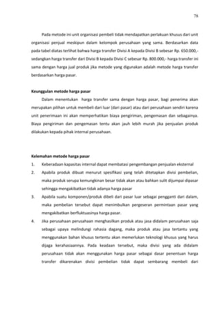 78
Pada metode ini unit organisasi pembeli tidak mendapatkan perlakuan khusus dari unit
organisasi penjual meskipun dalam kelompok perusahaan yang sama. Berdasarkan data
pada tabel diatas terlihat bahwa harga transfer Divisi A kepada Divisi B sebesar Rp. 650.000,-
sedangkan harga transfer dari Divisi B kepada Divisi C sebesar Rp. 800.000,- harga transfer ini
sama dengan harga jual produk jika metode yang digunakan adalah metode harga transfer
berdasarkan harga pasar.
Keunggulan metode harga pasar
Dalam menentukan harga transfer sama dengan harga pasar, bagi penerima akan
merupakan pilihan untuk membeli dari luar (dari pasar) atau dari perusahaan sendiri karena
unit penerimaan ini akan memperhatikan biaya pengiriman, pengemasan dan sebagainya.
Biaya pengiriman dan pengemasan tentu akan jauh lebih murah jika penjualan produk
dilakukan kepada pihak internal perusahaan.
Kelemahan metode harga pasar
1. Keberadaan kapasitas internal dapat membatasi pengembangan penjualan eksternal
2. Apabila produk dibuat menurut spesifikasi yang telah ditetapkan divisi pembelian,
maka produk serupa kemungkinan besar tidak akan atau bahkan sulit dijumpai dipasar
sehingga mengakibatkan tidak adanya harga pasar
3. Apabila suatu komponen/produk dibeli dari pasar luar sebagai pengganti dari dalam,
maka pembelian tersebut dapat menimbulkan pergeseran permintaan pasar yang
mengakibatkan berfluktuasinya harga pasar.
4. Jika perusahaan perusahaan menghasilkan produk atau jasa didalam perusahaan saja
sebagai upaya melindungi rahasia dagang, maka produk atau jasa tertantu yang
menggunakan bahan khusus tertentu akan memerlukan teknologi khusus yang harus
dijaga kerahasiaannya. Pada keadaan tersebut, maka divisi yang ada didalam
perusahaan tidak akan menggunakan harga pasar sebagai dasar penentuan harga
transfer dikarenakan divisi pembelian tidak dapat sembarang membeli dari
 