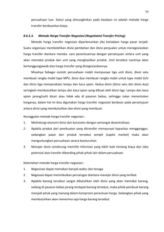 79
perusahaan luar. Solusi yang dimungkinkan pada keadaan ini adalah metode harga
transfer berdasarkan biaya.
8.6.2.3. Metode Harga Transfer Negosiasi (Negotiated Transfer Pricing)
Metode harga transfer negosiasi diperkenankan jika ketiadaan harga pasar terjadi.
Suatu organisasi membolehkan divisi pembelian dan divisi penjualan untuk menegosiasikan
harga transfer diantara mereka. cara penentuannya dengan persetujuan antara unit yang
akan memakai produk dan unit yang menghasilkan produk. Unit tersebut nantinya akan
bertanggungjawab atas harga transfer yang dinegosiasikannya.
Misalnya Sebagai contoh perusahaan mobil mempunyai tiga unit divisi, divisi satu
membuat rangka mobil type MPV, divisi dua membuat rangka mobil untuk type mobil SUV
dan divisi tiga memproduksi lampu dan kaca spion. Kedua divisi (divisi satu dan divisi dua)
seringkali membutuhkan lampu dan kaca spion yang dibuat oleh divisi tiga. Lampu dan kaca
spion jarang/sulit dicari atau tidak ada di pasaran bebas, sehingga sukar menentukan
harganya, dalam hal ini bisa digunakan harga transfer negosiasi berdasar pada persetujuan
antara divisi yang membutuhkan dan divisi yang membuat.
Keunggulan metode harga transfer negosiasi :
1. Melindungi otonomi divisi dan konsisten dengan semangat desentralisasi.
2. Apabila produk dari pembuatan yang ditransfer mempunyai kapasitas mengganggur,
sedangkan pasar dari produk tersebut sempit (capite market) maka akan
menguntungkan perusahaan secara keseluruhan
3. Manajer divisi cenderung memiliki informasi yang lebih baik tentang biaya dan laba
potensial atas transfer dibanding pihak-pihak lain dalam perusahaan.
Kelemahan metode harga transfer negosiasi :
1. Negosisasi dapat memakan banyak waktu dan tenaga
2. Negosiasi dapat menimbulkan persaingan diantara manejer divisi yang terlibat.
3. Apabila barang tersebut sangat dibutuhkan oleh divisi yang akan memakai barang,
sedang di pasaran bebas jarang terdapat barang tersebut, maka pihak pembuat barang
menjadi pihak yang menang dalam kompromi penentuan harga. Sedangkan pihak yang
membutuhkan akan menerima saja harga barang tersebut.
 