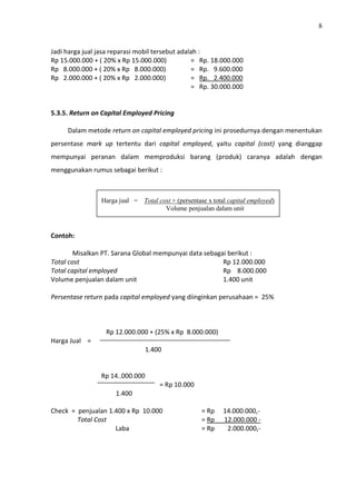 8
Jadi harga jual jasa reparasi mobil tersebut adalah :
Rp 15.000.000 + ( 20% x Rp 15.000.000) = Rp. 18.000.000
Rp 8.000.000 + ( 20% x Rp 8.000.000) = Rp. 9.600.000
Rp 2.000.000 + ( 20% x Rp 2.000.000) = Rp. 2.400.000
= Rp. 30.000.000
5.3.5. Return on Capital Employed Pricing
Dalam metode return on capital employed pricing ini prosedurnya dengan menentukan
persentase mark up tertentu dari capital employed, yaitu capital (cost) yang dianggap
mempunyai peranan dalam memproduksi barang (produk) caranya adalah dengan
menggunakan rumus sebagai berikut :
Contoh:
Misalkan PT. Sarana Global mempunyai data sebagai berikut :
Total cost Rp 12.000.000
Total capital employed Rp 8.000.000
Volume penjualan dalam unit 1.400 unit
Persentase return pada capital employed yang diinginkan perusahaan = 25%
Rp 12.000.000 + (25% x Rp 8.000.000)
Harga Jual =
1.400
Rp 14..000.000
= Rp 10.000
1.400
Check = penjualan 1.400 x Rp 10.000 = Rp 14.000.000,-
Total Cost = Rp 12.000.000 -
Laba = Rp 2.000.000,-
Harga jual = Total cost + (persentase x total capital employed)
Volume penjualan dalam unit
 