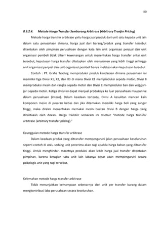 80
8.6.2.4. Metode Harga Transfer Sembarang Arbitrase (Arbitrary Tranfer Pricing)
Metode harga transfer arbitrase yaitu harga jual produk dari unit satu kepada unit lain
dalam satu perusahaan dimana, harga jual dari barang/produk yang transfer tersebut
ditentukan oleh pimpinan perusahaan dengan kata lain unit organisasi penjual dan unit
organisasi pembeli tidak diberi kewenangan untuk menentukan harga transfer antar unit
tersebut, keputusan harga transfer ditetapkan oleh manajemen yang lebih tinggi sehingga
unit organisasi penjual dan unit organisasi pembeli hanya melaksanakan keputusan tersebut.
Contoh : PT. Graha Trading memproduksi produk kendaraan dimana perusahaan ini
memilikii tiga Divisi X1, X2, dan X3 di mana Divisi X1 memproduksi sepeda motor, Divisi B
memproduksi mesin dan rangka sepeda motor dan Divisi C memproduksi ban dan velg/jari-
jari sepeda motor. Ketiga divisi ini dapat menjual produknya ke luar perusahaan maupun ke
dalam perusahaan (intern). Dalam keadaan tertentu, Divisi A kesulitan mencari kain
komponen mesin di pasaran bebas dan jika ditemukan memiliki harga beli yang sangat
tinggi, maka direksi menentukan memakai mesin buatan Divisi B dengan harga yang
ditentukan oleh direksi. Harga transfer semacam ini disebut “metode harga transfer
arbitrase (arbitrary transfer pricing).”
Keunggulan metode harga transfer arbitrase
Dalam keadaan produk yang ditransfer mempengaruhi jalan perusahaan keseluruhan
seperti contoh di atas, sedang unit penerima akan rugi apabila harga bahan yang ditransfer
tinggi. Untuk menghindari macetnya produksi akan lebih harga jual transfer ditentukan
pimpinan, karena kerugian satu unit lain labanya besar akan mempengaruhi secara
psikologis unit yang rugi tersebut.
Kelemahan metode harga transfer arbitrase
Tidak menunjukkan kemampuan sebenarnya dari unit per transfer barang dalam
mengkontribusi laba perusahaan secara keseluruhan.
 