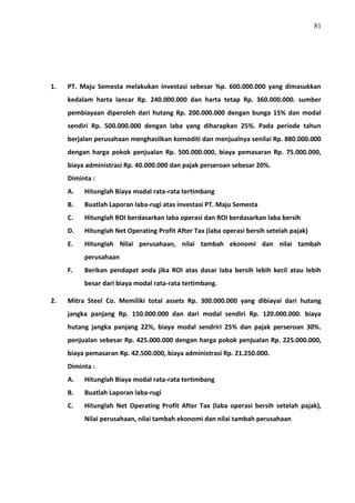81
1. PT. Maju Semesta melakukan investasi sebesar %p. 600.000.000 yang dimasukkan
kedalam harta lancar Rp. 240.000.000 dan harta tetap Rp. 360.000.000. sumber
pembiayaan diperoleh dari hutang Rp. 200.000.000 dengan bunga 15% dan modal
sendiri Rp. 500.000.000 dengan laba yang diharapkan 25%. Pada periode tahun
berjalan perusahaan menghasilkan komoditi dan menjualnya senilai Rp. 880.000.000
dengan harga pokok penjualan Rp. 500.000.000, biaya pemasaran Rp. 75.000.000,
biaya administrasi Rp. 40.000.000 dan pajak perseroan sebesar 20%.
Diminta :
A. Hitunglah Biaya modal rata-rata tertimbang
B. Buatlah Laporan laba-rugi atas investasi PT. Maju Semesta
C. Hitunglah ROI berdasarkan laba operasi dan ROI berdasarkan laba bersih
D. Hitunglah Net Operating Profit After Tax (laba operasi bersih setelah pajak)
E. Hitunglah Nilai perusahaan, nilai tambah ekonomi dan nilai tambah
perusahaan
F. Berikan pendapat anda jika ROI atas dasar laba bersih lebih kecil atau lebih
besar dari biaya modal rata-rata tertimbang.
2. Mitra Steel Co. Memiliki total assets Rp. 300.000.000 yang dibiayai dari hutang
jangka panjang Rp. 150.000.000 dan dari modal sendiri Rp. 120.000.000. biaya
hutang jangka panjang 22%, biaya modal sendriri 25% dan pajak perseroan 30%.
penjualan sebesar Rp. 425.000.000 dengan harga pokok penjualan Rp. 225.000.000,
biaya pemasaran Rp. 42.500.000, biaya administrasi Rp. 21.250.000.
Diminta :
A. Hitunglah Biaya modal rata-rata tertimbang
B. Buatlah Laporan laba-rugi
C. Hitunglah Net Operating Profit After Tax (laba operasi bersih setelah pajak),
Nilai perusahaan, nilai tambah ekonomi dan nilai tambah perusahaan
 