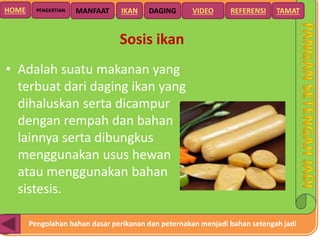 Pengolahan bahan dasar perikanan dan peternakan menjadi bahan setengah jadi
HOME DAGING VIDEO REFERENSIPENGERTIAN MANFAAT TAMATIKAN
Sosis ikan
• Adalah suatu makanan yang
terbuat dari daging ikan yang
dihaluskan serta dicampur
dengan rempah dan bahan
lainnya serta dibungkus
menggunakan usus hewan
atau menggunakan bahan
sistesis.
 