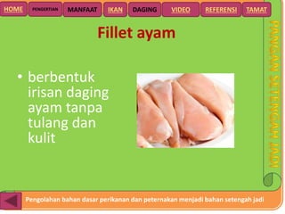 Pengolahan bahan dasar perikanan dan peternakan menjadi bahan setengah jadi
HOME DAGING VIDEO REFERENSIPENGERTIAN MANFAAT TAMATIKAN
Fillet ayam
• berbentuk
irisan daging
ayam tanpa
tulang dan
kulit
 