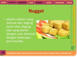 Pengolahan bahan dasar perikanan dan peternakan menjadi bahan setengah jadi
HOME DAGING VIDEO REFERENSIPENGERTIAN MANFAAT TAMATIKAN
Nugget
• adalah olahan yang
terbuat dari daging
ayam atau daging
sapi yang diolah
dengan cara dimasak
dengan beberapa
jenis bumbu
 