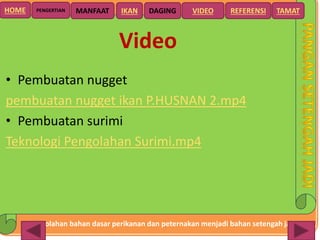 Pengolahan bahan dasar perikanan dan peternakan menjadi bahan setengah jadi
HOME DAGING VIDEO REFERENSIPENGERTIAN MANFAAT TAMATIKAN
Video
• Pembuatan nugget
pembuatan nugget ikan P.HUSNAN 2.mp4
• Pembuatan surimi
Teknologi Pengolahan Surimi.mp4
 