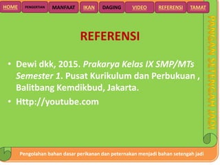 Pengolahan bahan dasar perikanan dan peternakan menjadi bahan setengah jadi
HOME DAGING VIDEO REFERENSIPENGERTIAN MANFAAT TAMATIKAN
REFERENSI
• Dewi dkk, 2015. Prakarya Kelas IX SMP/MTs
Semester 1. Pusat Kurikulum dan Perbukuan ,
Balitbang Kemdikbud, Jakarta.
• Http://youtube.com
 