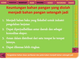 Pengolahan bahan dasar perikanan dan peternakan menjadi bahan setengah jadi
HOME DAGING VIDEO REFERENSIPENGERTIAN MANFAAT TAMATIKAN
Keuntungan bahan pangan yang diolah
menjadi bahan pangan setengah jadi
1. Menjadi bahan baku yang fleksibel untuk industri
pengolahan lanjutan
2. Dapat diperjualbelikan antar daerah dan sebagai
komoditas ekspor.
3. Aman dalam distribusi dari satu tempat ke tempat
lainnya.
4. Dapat dikemas lebih ringkas.
 