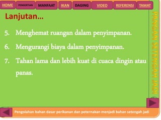 Pengolahan bahan dasar perikanan dan peternakan menjadi bahan setengah jadi
HOME DAGING VIDEO REFERENSIPENGERTIAN MANFAAT TAMATIKAN
Lanjutan…
5. Menghemat ruangan dalam penyimpanan.
6. Mengurangi biaya dalam penyimpanan.
7. Tahan lama dan lebih kuat di cuaca dingin atau
panas.
 