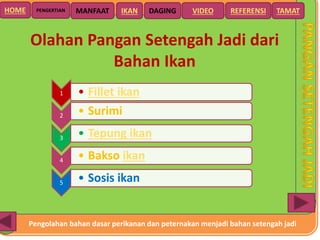 Pengolahan bahan dasar perikanan dan peternakan menjadi bahan setengah jadi
HOME DAGING VIDEO REFERENSIPENGERTIAN MANFAAT TAMATIKAN
Olahan Pangan Setengah Jadi dari
Bahan Ikan
1 • Fillet ikan
2 • Surimi
3 • Tepung ikan
4 • Bakso ikan
5 • Sosis ikan
 