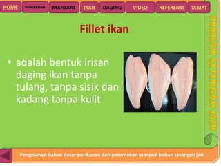 Pengolahan bahan dasar perikanan dan peternakan menjadi bahan setengah jadi
HOME DAGING VIDEO REFERENSIPENGERTIAN MANFAAT TAMATIKAN
Fillet ikan
• adalah bentuk irisan
daging ikan tanpa
tulang, tanpa sisik dan
kadang tanpa kulit
 