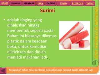 Pengolahan bahan dasar perikanan dan peternakan menjadi bahan setengah jadi
HOME DAGING VIDEO REFERENSIPENGERTIAN MANFAAT TAMATIKAN
Surimi
• adalah daging yang
dihaluskan hingga
membentuk seperti pasta.
Bahan ini biasanya dikemas
plastik dalam keadaan
beku, untuk kemudian
dilelehkan dan diolah
menjadi makanan jadi.
 