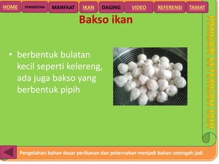 Pengolahan bahan dasar perikanan dan peternakan menjadi bahan setengah jadi
HOME DAGING VIDEO REFERENSIPENGERTIAN MANFAAT TAMATIKAN
Bakso ikan
• berbentuk bulatan
kecil seperti kelereng,
ada juga bakso yang
berbentuk pipih
 