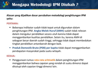 Mengapa Metodologi IPM Diubah ?
Alasan yang dijadikan dasar perubahan metodologi penghitungan IPM
yaitu:
PERTAMA:
 Beberapa indikator sudah tidak tepat untuk digunakan dalam
penghitungan IPM. Angka Melek Huruf (AMH) sudah tidak relevan
dalam mengukur pendidikan secara utuh karena tidak dapat
menggambarkan kualitas pendidikan. Selain itu, karena AMH di
sebagian besar daerah sudah tinggi, sehingga tidak dapat membedakan
tingkat pendidikan antardaerah dengan baik.
 Produk Domestik Bruto (PDB) per kapita tidak dapat menggambarkan
pendapatan masyarakat pada suatu wilayah.
KEDUA:
 Penggunaan rumus rata-rata aritmatik dalam penghitungan IPM
menggambarkan bahwa capaian yang rendah di suatu dimensi dapat
ditutupi oleh capaian tinggi dimensi lain.
 