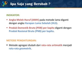 Apa Saja yang Berubah ?
INDIKATOR:
 Angka Melek Huruf (AMH) pada metode lama diganti
dengan angka Harapan Lama Sekolah (HLS).
 Produk Domestik Bruto (PDB) per kapita diganti dengan
Produk Nasional Bruto (PNB) per kapita.
METODE PENGHITUNGAN:
 Metode agregasi diubah dari rata-rata aritmatik menjadi
rata-rata geometrik.
 