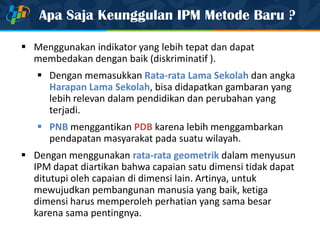 Apa Saja Keunggulan IPM Metode Baru ?
 Menggunakan indikator yang lebih tepat dan dapat
membedakan dengan baik (diskriminatif ).
 Dengan memasukkan Rata-rata Lama Sekolah dan angka
Harapan Lama Sekolah, bisa didapatkan gambaran yang
lebih relevan dalam pendidikan dan perubahan yang
terjadi.
 PNB menggantikan PDB karena lebih menggambarkan
pendapatan masyarakat pada suatu wilayah.
 Dengan menggunakan rata-rata geometrik dalam menyusun
IPM dapat diartikan bahwa capaian satu dimensi tidak dapat
ditutupi oleh capaian di dimensi lain. Artinya, untuk
mewujudkan pembangunan manusia yang baik, ketiga
dimensi harus memperoleh perhatian yang sama besar
karena sama pentingnya.
 