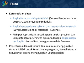 Data
 Ketersediaan data:
 Angka Harapan Hidup saat lahir (Sensus Penduduk tahun
2010-SP2010, Proyeksi Penduduk).
 Angka harapan lama sekolah dan rata-rata lama sekolah
(Suvei Sosial Ekonomi Nasional – Susenas).
 PNB per kapita tidak tersedia pada tingkat provinsi dan
kabupaten/kota, sehingga diproksi dengan pengeluaran
per kapita disesuaikan menggunakan data Susenas.
 Penentuan nilai maksimum dan minimum menggunakan
standar UNDP untuk keterbandingan global, kecuali standar
hidup layak karena menggunakan ukuran rupiah.
 