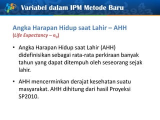 Variabel dalam IPM Metode Baru
Angka Harapan Hidup saat Lahir – AHH
(Life Expectancy – e0)
• Angka Harapan Hidup saat Lahir (AHH)
didefinisikan sebagai rata-rata perkiraan banyak
tahun yang dapat ditempuh oleh seseorang sejak
lahir.
• AHH mencerminkan derajat kesehatan suatu
masyarakat. AHH dihitung dari hasil Proyeksi
SP2010.
 