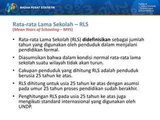 Rata-rata Lama Sekolah – RLS
(Mean Years of Schooling – MYS)
• Rata-rata Lama Sekolah (RLS) didefinisikan sebagai jumlah
tahun yang digunakan oleh penduduk dalam menjalani
pendidikan formal.
• Diasumsikan bahwa dalam kondisi normal rata-rata lama
sekolah suatu wilayah tidak akan turun.
• Cakupan penduduk yang dihitung RLS adalah penduduk
berusia 25 tahun ke atas.
• RLS dihitung untuk usia 25 tahun ke atas dengan asumsi
pada umur 25 tahun proses pendidikan sudah berakhir.
• Penghitungan RLS pada usia 25 tahun ke atas juga
mengikuti standard internasional yang digunakan oleh
UNDP.
 