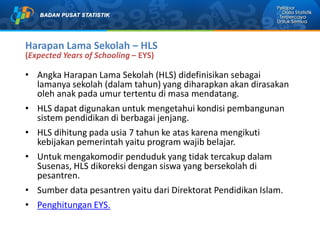 Harapan Lama Sekolah – HLS
(Expected Years of Schooling – EYS)
• Angka Harapan Lama Sekolah (HLS) didefinisikan sebagai
lamanya sekolah (dalam tahun) yang diharapkan akan dirasakan
oleh anak pada umur tertentu di masa mendatang.
• HLS dapat digunakan untuk mengetahui kondisi pembangunan
sistem pendidikan di berbagai jenjang.
• HLS dihitung pada usia 7 tahun ke atas karena mengikuti
kebijakan pemerintah yaitu program wajib belajar.
• Untuk mengakomodir penduduk yang tidak tercakup dalam
Susenas, HLS dikoreksi dengan siswa yang bersekolah di
pesantren.
• Sumber data pesantren yaitu dari Direktorat Pendidikan Islam.
• Penghitungan EYS.
 