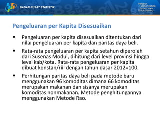 Pengeluaran per Kapita Disesuaikan
 Pengeluaran per kapita disesuaikan ditentukan dari
nilai pengeluaran per kapita dan paritas daya beli.
 Rata-rata pengeluaran per kapita setahun diperoleh
dari Susenas Modul, dihitung dari level provinsi hingga
level kab/kota. Rata-rata pengeluaran per kapita
dibuat konstan/riil dengan tahun dasar 2012=100.
 Perhitungan paritas daya beli pada metode baru
menggunakan 96 komoditas dimana 66 komoditas
merupakan makanan dan sisanya merupakan
komoditas nonmakanan. Metode penghitungannya
menggunakan Metode Rao.
 
