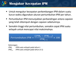 Mengukur Kecepatan IPM
 Untuk mengukur kecepatan perkembangan IPM dalam suatu
kurun waktu digunakan ukuran pertumbuhan IPM per tahun.
 Pertumbuhan IPM menunjukkan perbandingan antara capaian
yang telah ditempuh dengan capaian sebelumnya.
 Semakin tinggi nilai pertumbuhan, semakin cepat IPM suatu
wilayah untuk mencapai nilai maksimalnya.
Keterangan:
IPMt :IPM suatu wilayah pada tahun t
IPMt-1 :IPM suatu wilayah pada tahun (t-1)
 