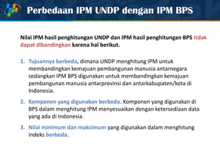 Perbedaan IPM UNDP dengan IPM BPS
Nilai IPM hasil penghitungan UNDP dan IPM hasil penghitungan BPS tidak
dapat dibandingkan karena hal berikut.
1. Tujuannya berbeda, dimana UNDP menghitung IPM untuk
membandingkan kemajuan pembangunan manusia antarnegara
sedangkan IPM BPS digunakan untuk membandingkan kemajuan
pembangunan manusia antarprovinsi dan antarkabupaten/kota di
Indonesia.
2. Komponen yang digunakan berbeda. Komponen yang digunakan di
BPS dalam menghitung IPM menyesuaikan dengan ketersediaan data
yang ada di Indonesia.
3. Nilai minimum dan maksimum yang digunakan dalam menghitung
indeks berbeda.
 