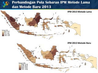Perbandingan Pola Sebaran IPM Metode Lama
dan Metode Baru 2013
PAPUA
KALBAR
KALTIMRIAU
KALTENG
SUMSEL
ACEH
SUMUT
JAMB I
KALTA RA
PAPUA BA RA T
SULTENG
SULSEL
KALSEL
SUMBAR
NTTNTB
LA MPUNG
SULTRA
JAW A TIM UR
JAW A B ARAT
JAW A TENGAH
MALUKU
SULBAR
SULUT
BENGKULU
BALI
MALUKU UTARA
BANTEN
KEP. B ABEL
GORONTALO
D I Y
KEP. RIAU
Kategori IPM:
66.25 - 68.77
68.77 - 71.9
71.9 - 73.58
73.58 - 75.68
75.68 - 78.59
IPM 2013 Metode Lama
IPM 2013 Metode Baru
PAPUA
KALBAR
KALTIMRIAU
KALTENG
SUM SEL
ACEH
SUM UT
JAM BI
KALTARA
PAPUA BARAT
SULTENG
SULSEL
KALSEL
SUM BAR
NTTNTB
LAMPUNG
SULTRA
JAW A TIMU R
JAW A BARAT
JAW A TEN GAH
MALUKU
SULBAR
SULUT
BENGKULU
BALI
MALUKU UTARA
BANTEN
KEP. BABEL
GOR ONTALO
D I Y
KEP. RIAU
Kategori IPM:
56.06 - 61.58
61.58 - 66.16
66.16 - 69.91
69.91 - 73.21
73.21 - 78.08
 