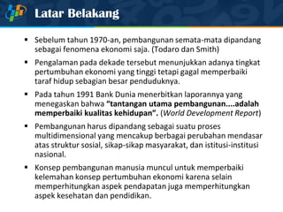 Latar Belakang
 Sebelum tahun 1970-an, pembangunan semata-mata dipandang
sebagai fenomena ekonomi saja. (Todaro dan Smith)
 Pengalaman pada dekade tersebut menunjukkan adanya tingkat
pertumbuhan ekonomi yang tinggi tetapi gagal memperbaiki
taraf hidup sebagian besar penduduknya.
 Pada tahun 1991 Bank Dunia menerbitkan laporannya yang
menegaskan bahwa “tantangan utama pembangunan....adalah
memperbaiki kualitas kehidupan”. (World Development Report)
 Pembangunan harus dipandang sebagai suatu proses
multidimensional yang mencakup berbagai perubahan mendasar
atas struktur sosial, sikap-sikap masyarakat, dan istitusi-institusi
nasional.
 Konsep pembangunan manusia muncul untuk memperbaiki
kelemahan konsep pertumbuhan ekonomi karena selain
memperhitungkan aspek pendapatan juga memperhitungkan
aspek kesehatan dan pendidikan.
 