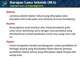 Harapan Lama Sekolah (HLS)
Expected Years of Schooling (EYS)
Definisi:
Lamanya sekolah (dalam tahun) yang diharapkan akan
dirasakan oleh anak pada umur tertentu di masa mendatang.
Asumsi:
Kemungkinan anak tersebut akan tetap bersekolah pada
umur-umur berikutnya sama dengan rasio penduduk yang
bersekolah per jumlah penduduk untuk umur yang sama saat
ini.
Tujuan:
untuk mengetahui kondisi pembangunan sistem pendidikan di
berbagai jenjang yang ditunjukkan dalam bentuk lamanya
pendidikan (dalam tahun) yang diharapkan dapat dicapai oleh
setiap anak.
 