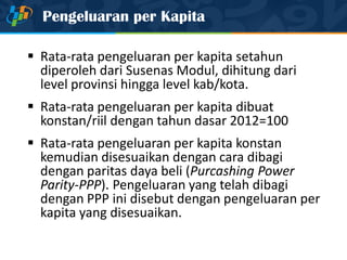 Pengeluaran per Kapita
 Rata-rata pengeluaran per kapita setahun
diperoleh dari Susenas Modul, dihitung dari
level provinsi hingga level kab/kota.
 Rata-rata pengeluaran per kapita dibuat
konstan/riil dengan tahun dasar 2012=100
 Rata-rata pengeluaran per kapita konstan
kemudian disesuaikan dengan cara dibagi
dengan paritas daya beli (Purcashing Power
Parity-PPP). Pengeluaran yang telah dibagi
dengan PPP ini disebut dengan pengeluaran per
kapita yang disesuaikan.
 