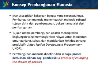 Konsep Pembangunan Manusia
 Manusia adalah kekayaan bangsa yang sesungguhnya.
Pembangunan manusia menempatkan manusia sebagai
tujuan akhir dari pembangunan, bukan hanya alat dari
pembangunan.
 Tujuan utama pembangunan adalah menciptakan
lingkungan yang memungkinkan rakyat untuk menikmati
umur panjang, sehat, dan menjalankan kehidupan yang
produktif (United Nation Development Programme –
UNDP).
 Pembangunan manusia didefinisikan sebagai proses
perluasan pilihan bagi penduduk (a process of enlarging
the choices of people).
 