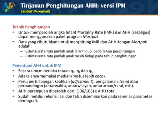 Tinjauan Penghitungan AHH: versi IPM
(Subdit Demografi)
Teknik Penghitungan
• Untuk memperoleh angka Infant Mortality Rate (IMR) dan AHH (sekaligus)
dapat menggunakan paket program Mortpak.
• Data yang dibutuhkan untuk menghitung IMR dan AHH dengan Mortpak
adalah:
– Estimasi rata-rata jumlah anak lahir hidup pada tahun penghitungan
– Estimasi rata-rata jumlah anak masih hidup pada tahun penghitungan
Penentuan AHH untuk IPM
• Secara umum berlaku rataan q2, q3 dan q5.
• Adakalanya memakai median/modus lebih cocok.
• Perlu pertimbangan keahlian (adjustment), pengalaman, trend atau
perbandingan (antarwaktu, antarwilayah, antarurban/rural, dsb).
• AHH perempuan diperoleh dari: (106/103) x AHH total.
• Sudah melalui rekonsiliasi dan telah diseminarkan pada seminar parameter
demografi.
 