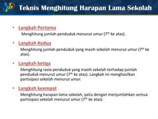 Teknis Menghitung Harapan Lama Sekolah
• Langkah Pertama
Menghitung jumlah penduduk menurut umur (7th ke atas).
• Langkah Kedua
Menghitung jumlah penduduk yang masih sekolah menurut umur (7th ke
atas).
• Langkah ketiga
Menghitung rasio penduduk yang masih sekolah terhadap jumlah
penduduk menurut umur (7th ke atas). Langkah ini menghasilkan
partisipasi sekolah menurut umur.
• Langkah keempat
Menghitung harapan lama sekolah, yaitu dengan menjumlahkan semua
partisipasi sekolah menurut umur (7th ke atas).
 