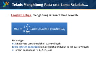 Teknis Menghitung Rata-rata Lama Sekolah….
• Langkah Ketiga, menghitung rata-rata lama sekolah.
Keterangan:
RLS: Rata-rata Lama Sekolah di suatu wilayah
Lama sekolah penduduki: lama sekolah penduduk ke-i di suatu wilayah
n: jumlah penduduk ( i = 1, 2, 3,..., n)
 