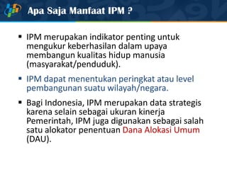 Apa Saja Manfaat IPM ?
 IPM merupakan indikator penting untuk
mengukur keberhasilan dalam upaya
membangun kualitas hidup manusia
(masyarakat/penduduk).
 IPM dapat menentukan peringkat atau level
pembangunan suatu wilayah/negara.
 Bagi Indonesia, IPM merupakan data strategis
karena selain sebagai ukuran kinerja
Pemerintah, IPM juga digunakan sebagai salah
satu alokator penentuan Dana Alokasi Umum
(DAU).
 