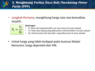 3. Menghitung Paritas Daya Beli/Purchasing Power
Parity (PPP)
• Untuk harga yang tidak terdapat pada Susenas Modul
Konsumsi, harga diperoleh dari IHK.
Keterangan:
• Pi= Rata-rata harga komoditi i per satu satuan di suatu wilayah
• Vi= Total value (biaya) yang dikeluarkan untuk komoditi i di suatu wilayah
• Qi= Total kuantum dari komoditi i yang dikonsumsi di suatu wilayah
• Langkah Pertama, menghitung harga rata-rata komoditas
terpilih.
 