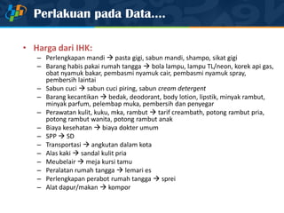 Perlakuan pada Data....
• Harga dari IHK:
– Perlengkapan mandi  pasta gigi, sabun mandi, shampo, sikat gigi
– Barang habis pakai rumah tangga  bola lampu, lampu TL/neon, korek api gas,
obat nyamuk bakar, pembasmi nyamuk cair, pembasmi nyamuk spray,
pembersih laintai
– Sabun cuci  sabun cuci piring, sabun cream detergent
– Barang kecantikan  bedak, deodorant, body lotion, lipstik, minyak rambut,
minyak parfum, pelembap muka, pembersih dan penyegar
– Perawatan kulit, kuku, mka, rambut  tarif creambath, potong rambut pria,
potong rambut wanita, potong rambut anak
– Biaya kesehatan  biaya dokter umum
– SPP  SD
– Transportasi  angkutan dalam kota
– Alas kaki  sandal kulit pria
– Meubelair  meja kursi tamu
– Peralatan rumah tangga  lemari es
– Perlengkapan perabot rumah tangga  sprei
– Alat dapur/makan  kompor
 