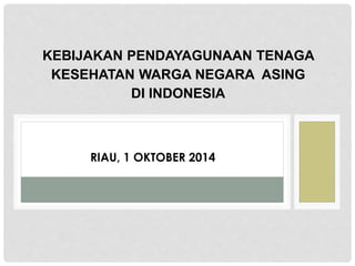 KEBIJAKAN PENDAYAGUNAAN TENAGA
KESEHATAN WARGA NEGARA ASING
DI INDONESIA
RIAU, 1 OKTOBER 2014
 