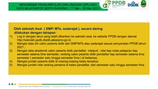 MEKANISME PENGUMPULAN DAN UNGGAH (UPLOAD)
DATA NILAI RAPOR SERTA RANKING ( 17 Mei – 30 Mei 2021)
Oleh sekolah Asal ( SMP/ MTs, sederajat ), secara daring
dilakukan dengan tahapan :
1) Log in dengan akun yang telah diberikan ke sekolah asal, ke website PPDB dengan alamat
http://sekolah.ppdb.disdik.jabarprov.go.id.
2) Mengisi data diri calon peserta didik dari SMP/MTs atau sederajat sesuai persyaratan PPDB tahun
2021 ;
3) Mengisi data akademik calon peserta didik pendaftar meliputi : nilai tiap mata pelajaran tiap
semester selama lima semester; ranking calon peserta didik pendaftar tiap semester selama lima
semester ( semester satu hingga semester lima ) di kelasnya,
4) Mengisi jumlah peserta didik di masing-masing kelas tersebut;
5) Mengisi jumlah nilai ranking pertama di kelas pendaftar, dari semester satu hingga semester lima .
 