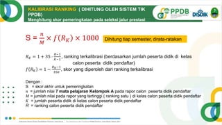 KALIBRASI RANKING ( DIHITUNG OLEH SISTEM TIK
PPDB)
Menghitung skor pemeringkatan pada seleksi jalur prestasi
nilai rapor dengan mengkalibrasi ranking dari jumlah peserta
didik yang berbeda
S =
𝑛
𝑀
× 𝑓 𝑅𝐾 × 1000
𝑅𝐾 = 1 + 35 ⋅
𝑅−1
𝐾−1
, ranking terkalibrasi (berdasarkan jumlah peserta didik di kelas
calon peserta didik pendaftar)
𝑓 𝑅𝐾 = 1 −
𝑅𝐾−1
350
, skor yang diperoleh dari ranking terkalibrasi
Dengan :
S = skor akhir untuk pemeringkatan
𝑛 = jumlah nilai 7 mata pelajaran Kelompok A pada rapor calon peserta didik pendaftar
𝑀 = jumlah nilai pada rapor yang tertinggi ( ranking satu ) di kelas calon peserta didik pendaftar
𝐾 = jumlah peserta didik di kelas calon peserta didik pendaftar
R = ranking calon peserta didik pendaftar
Dihitung tiap semester, dirata-ratakan
 