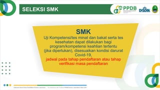 SELEKSI SMK
TRANSPARAN
SMK
Uji Kompetensi/tes minat dan bakat serta tes
kesehatan dapat dilakukan bagi
program/kompetensi keahlian tertentu
(jika diperlukan), disesuaikan kondisi darurat
Covid-19,
jadwal pada tahap pendaftaran atau tahap
verifikasi masa pendaftaran
 