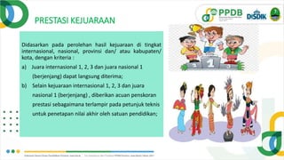 PRESTASI KEJUARAAN
Didasarkan pada perolehan hasil kejuaraan di tingkat
internasional, nasional, provinsi dan/ atau kabupaten/
kota, dengan kriteria :
a) Juara internasional 1, 2, 3 dan juara nasional 1
(berjenjang) dapat langsung diterima;
b) Selain kejuaraan internasional 1, 2, 3 dan juara
nasional 1 (berjenjang) , diberikan acuan penskoran
prestasi sebagaimana terlampir pada petunjuk teknis
untuk penetapan nilai akhir oleh satuan pendidikan;
 