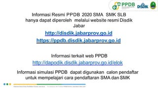 Informasi Resmi PPDB 2020 SMA SMK SLB
hanya dapat diperoleh melalui website resmi Disdik
Jabar
http://disdik.jabarprov.go.id
https://ppdb.disdik.jabarprov.go.id
Informasi terkait web PPDB
http://dapodik.disdik.jabarprov.go.id/elok
Informasi simulasi PPDB dapat digunakan calon pendaftar
untuk mempelajari cara pendaftaran SMA dan SMK
3
1
V.1.
 